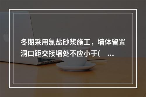 冬期采用氯盐砂浆施工，墙体留置洞口距交接墙处不应小于(  )