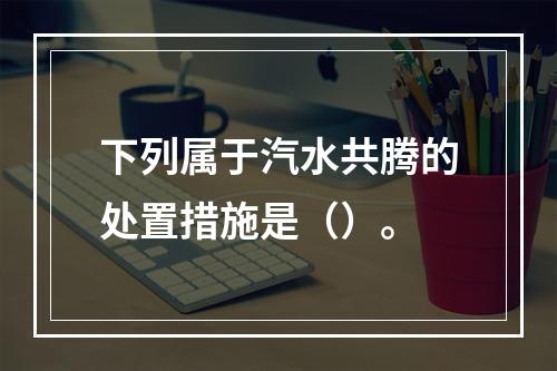 下列属于汽水共腾的处置措施是（）。