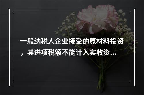 一般纳税人企业接受的原材料投资，其进项税额不能计入实收资本。