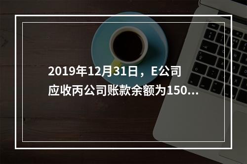 2019年12月31日，E公司应收丙公司账款余额为1500万