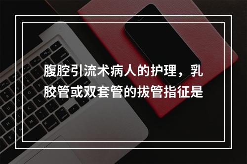 腹腔引流术病人的护理，乳胶管或双套管的拔管指征是