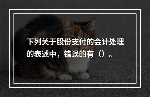 下列关于股份支付的会计处理的表述中，错误的有（）。