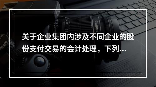 关于企业集团内涉及不同企业的股份支付交易的会计处理，下列说法