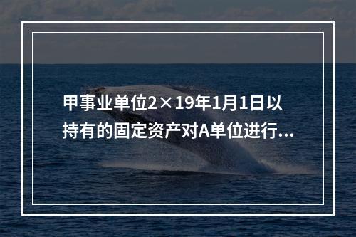 甲事业单位2×19年1月1日以持有的固定资产对A单位进行投资