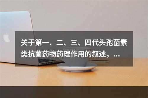 关于第一、二、三、四代头孢菌素类抗菌药物药理作用的叙述，错误