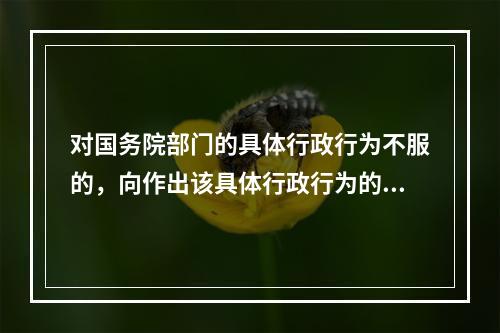 对国务院部门的具体行政行为不服的，向作出该具体行政行为的国务