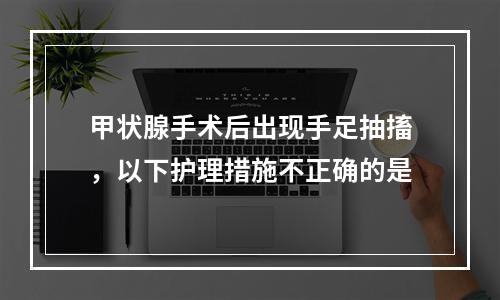 甲状腺手术后出现手足抽搐，以下护理措施不正确的是