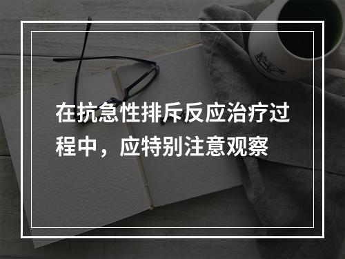 在抗急性排斥反应治疗过程中，应特别注意观察