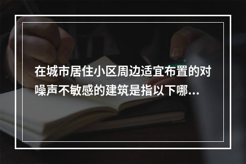 在城市居住小区周边适宜布置的对噪声不敏感的建筑是指以下哪项