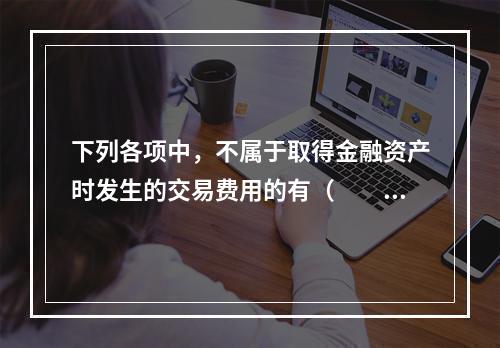 下列各项中，不属于取得金融资产时发生的交易费用的有（  ）。