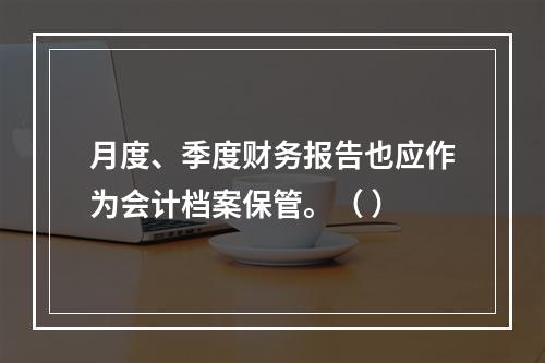 月度、季度财务报告也应作为会计档案保管。（ ）