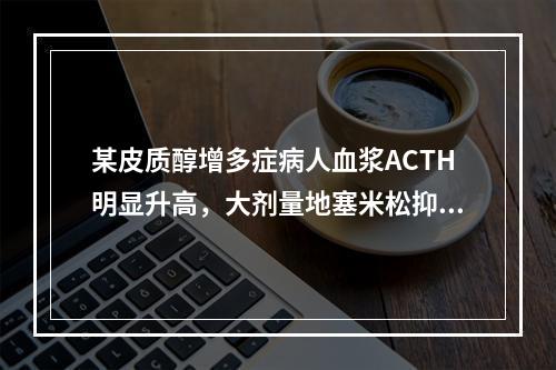 某皮质醇增多症病人血浆ACTH明显升高，大剂量地塞米松抑制试