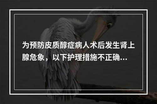 为预防皮质醇症病人术后发生肾上腺危象，以下护理措施不正确的是