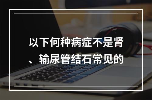 以下何种病症不是肾、输尿管结石常见的