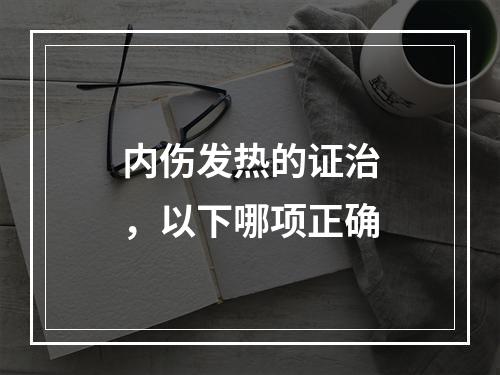 内伤发热的证治，以下哪项正确