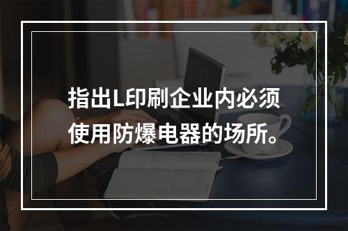 指出L印刷企业内必须使用防爆电器的场所。