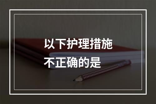 以下护理措施不正确的是