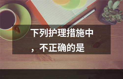 下列护理措施中，不正确的是