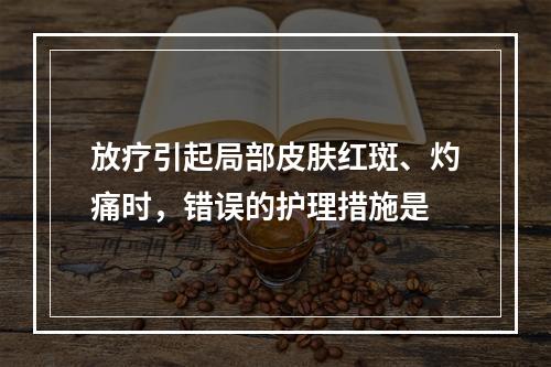 放疗引起局部皮肤红斑、灼痛时，错误的护理措施是