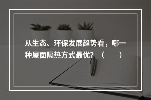 从生态、环保发展趋势看，哪一种屋面隔热方式最优？（　　）