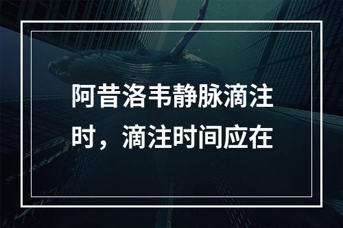 阿昔洛韦静脉滴注时，滴注时间应在