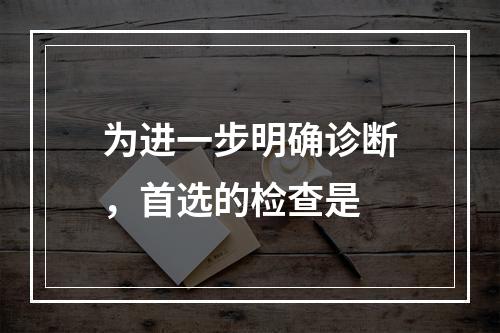 为进一步明确诊断，首选的检查是