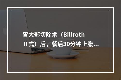 胃大部切除术（BillrothⅡ式）后，餐后30分钟上腹部胀