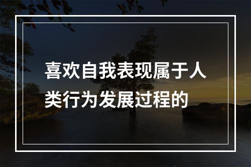 喜欢自我表现属于人类行为发展过程的