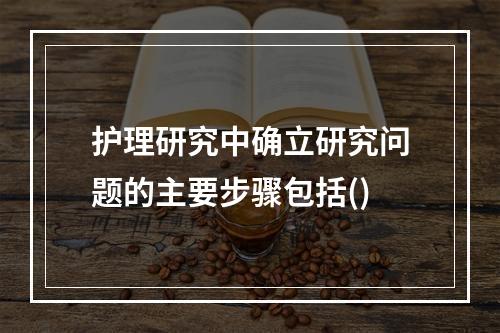 护理研究中确立研究问题的主要步骤包括()