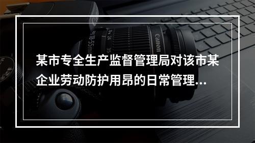 某市专全生产监督管理局对该市某企业劳动防护用昂的日常管理工作