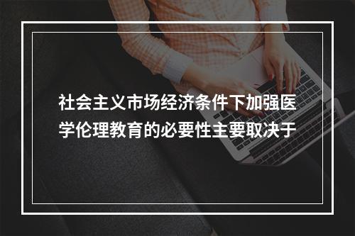 社会主义市场经济条件下加强医学伦理教育的必要性主要取决于