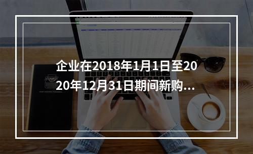 企业在2018年1月1日至2020年12月31日期间新购进（