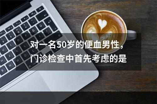 对一名50岁的便血男性，门诊检查中首先考虑的是