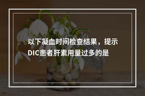 以下凝血时间检查结果，提示DIC患者肝素用量过多的是