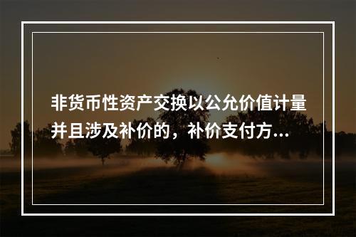 非货币性资产交换以公允价值计量并且涉及补价的，补价支付方在确