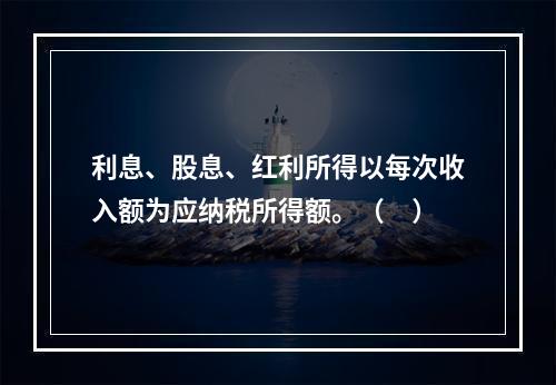 利息、股息、红利所得以每次收入额为应纳税所得额。（　）