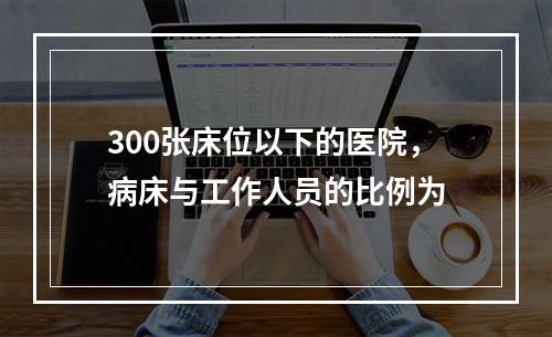 300张床位以下的医院，病床与工作人员的比例为