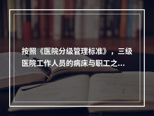 按照《医院分级管理标准》，三级医院工作人员的病床与职工之比为