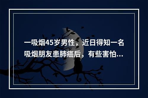 一吸烟45岁男性，近日得知一名吸烟朋友患肺癌后，有些害怕，想