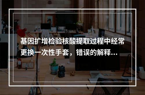 基因扩增检验核酸提取过程中经常更换一次性手套，错误的解释是