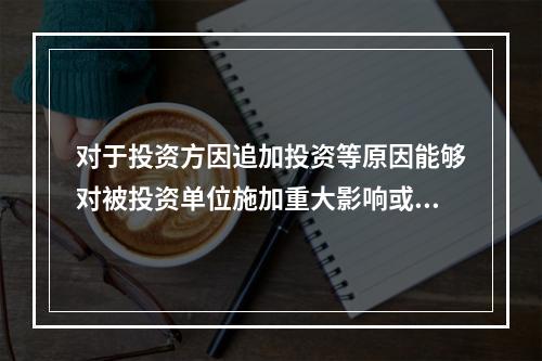 对于投资方因追加投资等原因能够对被投资单位施加重大影响或实施