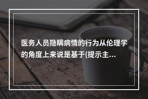 医务人员隐瞒病情的行为从伦理学的角度上来说是基于(提示主管医