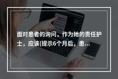 面对患者的询问，作为她的责任护士，应该(提示6个月后，患者因