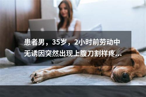 患者男，35岁，2小时前劳动中无诱因突然出现上腹刀割样疼痛，