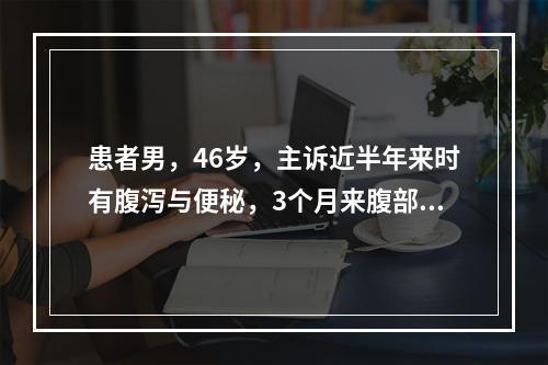 患者男，46岁，主诉近半年来时有腹泻与便秘，3个月来腹部有隐