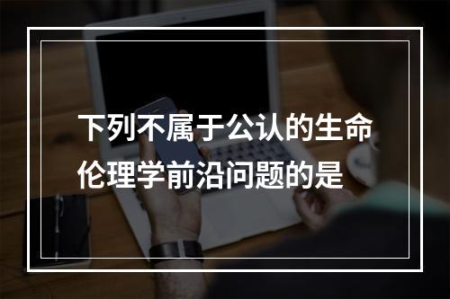 下列不属于公认的生命伦理学前沿问题的是