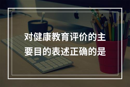 对健康教育评价的主要目的表述正确的是