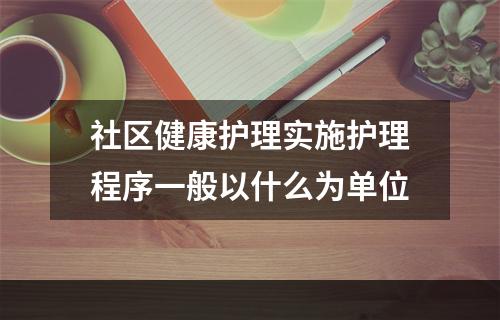 社区健康护理实施护理程序一般以什么为单位