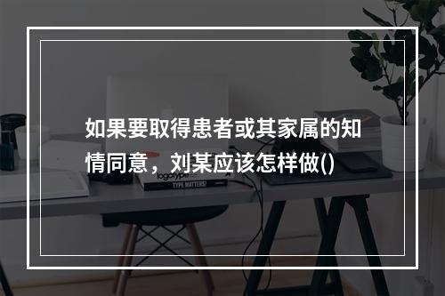 如果要取得患者或其家属的知情同意，刘某应该怎样做()