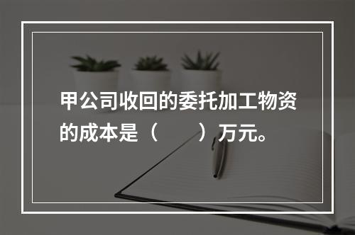 甲公司收回的委托加工物资的成本是（　　）万元。